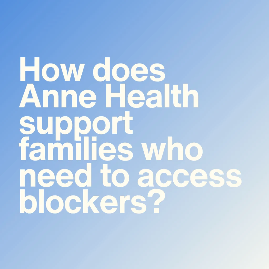 Despite the puberty blocker ban, I understand that Anne Health can support families who need to access blockers for under-18s. Can you provide more details?&nbsp;